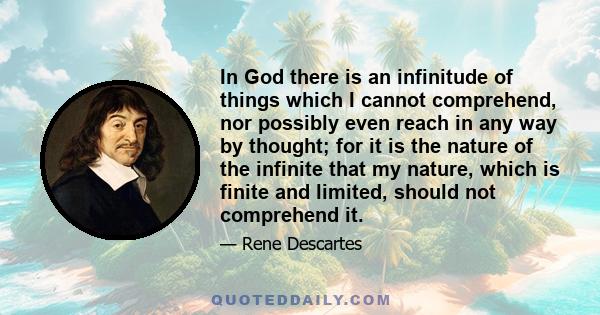 In God there is an infinitude of things which I cannot comprehend, nor possibly even reach in any way by thought; for it is the nature of the infinite that my nature, which is finite and limited, should not comprehend