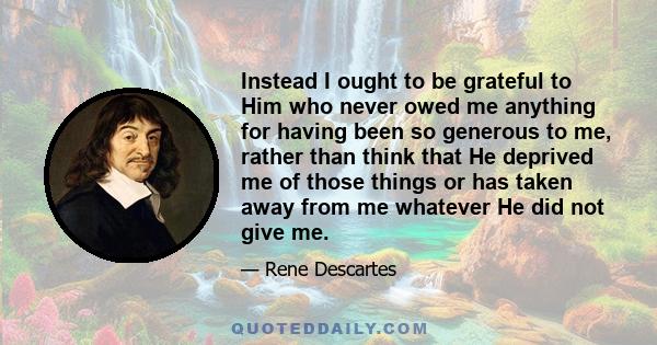 Instead I ought to be grateful to Him who never owed me anything for having been so generous to me, rather than think that He deprived me of those things or has taken away from me whatever He did not give me.