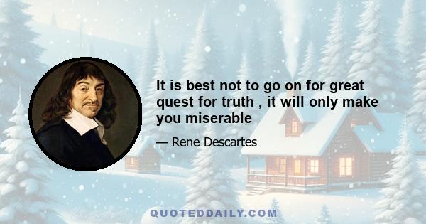 It is best not to go on for great quest for truth , it will only make you miserable