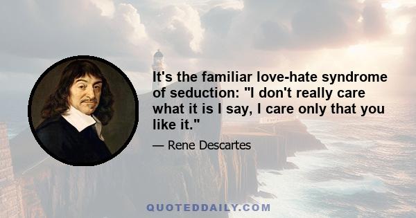 It's the familiar love-hate syndrome of seduction: I don't really care what it is I say, I care only that you like it.