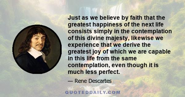 Just as we believe by faith that the greatest happiness of the next life consists simply in the contemplation of this divine majesty, likewise we experience that we derive the greatest joy of which we are capable in