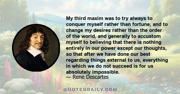 My third maxim was to try always to conquer myself rather than fortune, and to change my desires rather than the order of the world, and generally to accustom myself to believing that there is nothing entirely in our