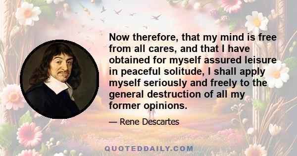 Now therefore, that my mind is free from all cares, and that I have obtained for myself assured leisure in peaceful solitude, I shall apply myself seriously and freely to the general destruction of all my former