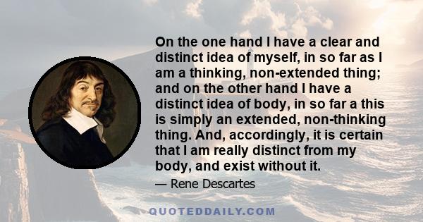 On the one hand I have a clear and distinct idea of myself, in so far as I am a thinking, non-extended thing; and on the other hand I have a distinct idea of body, in so far a this is simply an extended, non-thinking