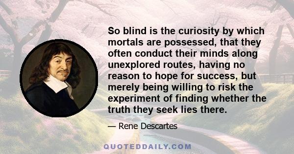 So blind is the curiosity by which mortals are possessed, that they often conduct their minds along unexplored routes, having no reason to hope for success, but merely being willing to risk the experiment of finding