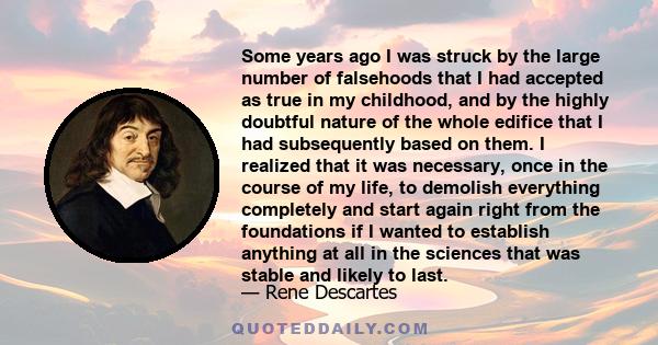 Some years ago I was struck by the large number of falsehoods that I had accepted as true in my childhood, and by the highly doubtful nature of the whole edifice that I had subsequently based on them. I realized that it 