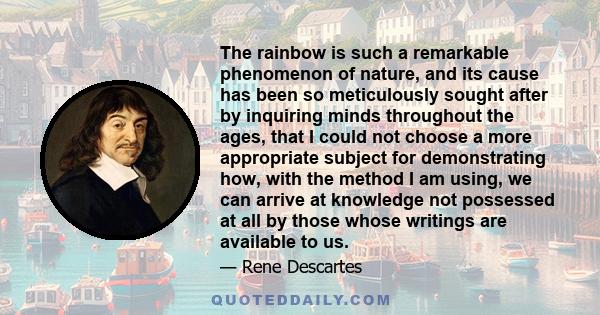 The rainbow is such a remarkable phenomenon of nature, and its cause has been so meticulously sought after by inquiring minds throughout the ages, that I could not choose a more appropriate subject for demonstrating