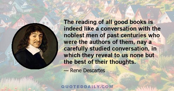 The reading of all good books is indeed like a conversation with the noblest men of past centuries who were the authors of them, nay a carefully studied conversation, in which they reveal to us none but the best of