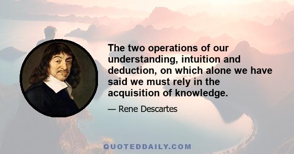 The two operations of our understanding, intuition and deduction, on which alone we have said we must rely in the acquisition of knowledge.