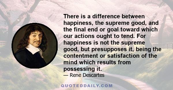 There is a difference between happiness, the supreme good, and the final end or goal toward which our actions ought to tend. For happiness is not the supreme good, but presupposes it, being the contentment or