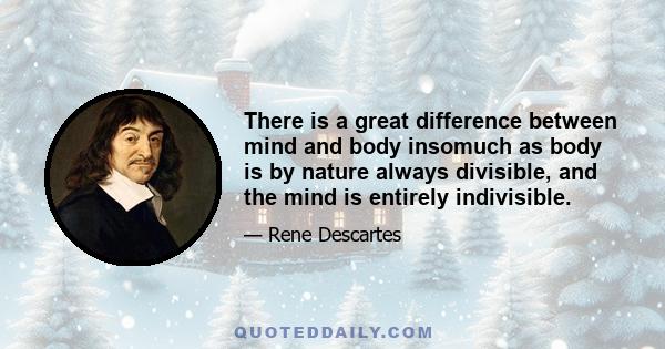 There is a great difference between mind and body insomuch as body is by nature always divisible, and the mind is entirely indivisible.