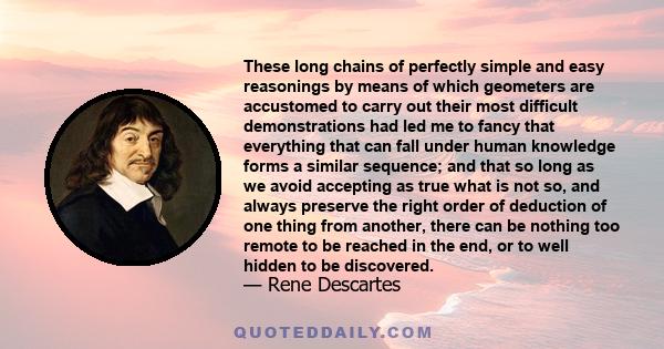 These long chains of perfectly simple and easy reasonings by means of which geometers are accustomed to carry out their most difficult demonstrations had led me to fancy that everything that can fall under human