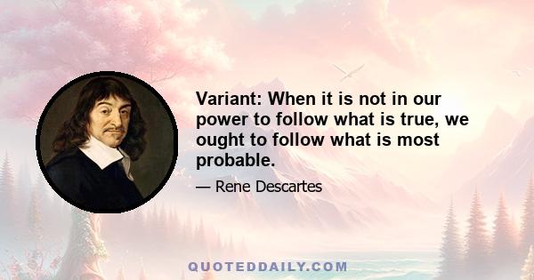 Variant: When it is not in our power to follow what is true, we ought to follow what is most probable.