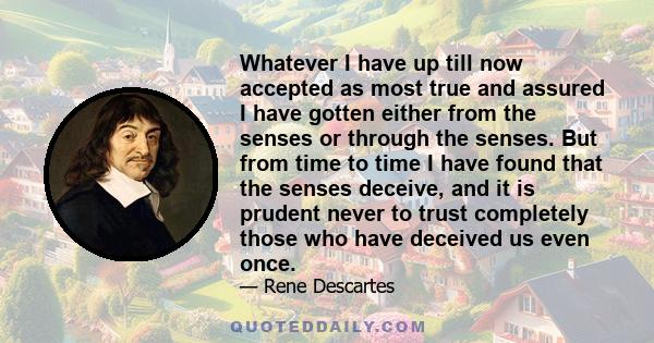 Whatever I have up till now accepted as most true and assured I have gotten either from the senses or through the senses. But from time to time I have found that the senses deceive, and it is prudent never to trust