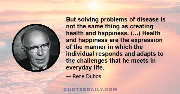 But solving problems of disease is not the same thing as creating health and happiness. (...) Health and happiness are the expression of the manner in which the individual responds and adapts to the challenges that he