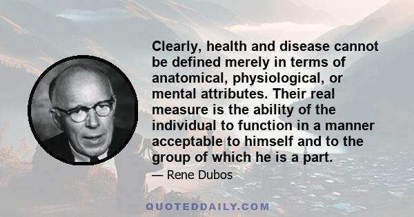 Clearly, health and disease cannot be defined merely in terms of anatomical, physiological, or mental attributes. Their real measure is the ability of the individual to function in a manner acceptable to himself and to