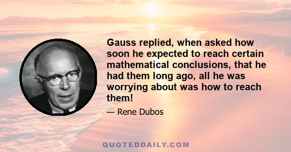 Gauss replied, when asked how soon he expected to reach certain mathematical conclusions, that he had them long ago, all he was worrying about was how to reach them!