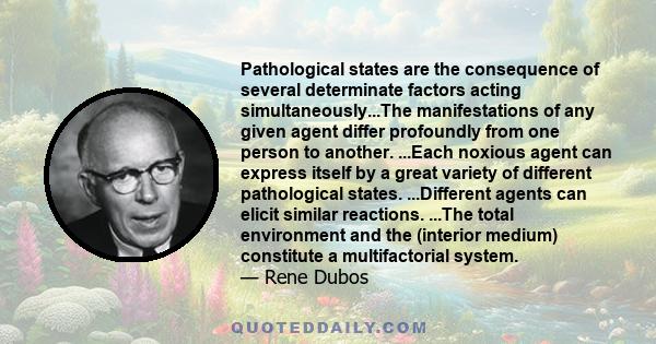 Pathological states are the consequence of several determinate factors acting simultaneously...The manifestations of any given agent differ profoundly from one person to another. ...Each noxious agent can express itself 