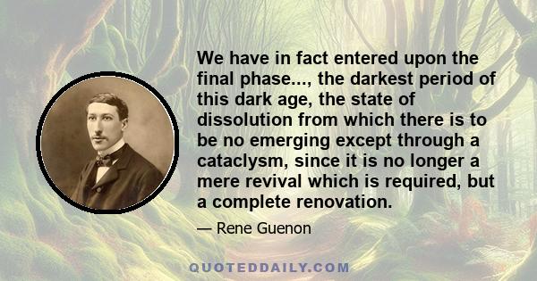 We have in fact entered upon the final phase..., the darkest period of this dark age, the state of dissolution from which there is to be no emerging except through a cataclysm, since it is no longer a mere revival which 