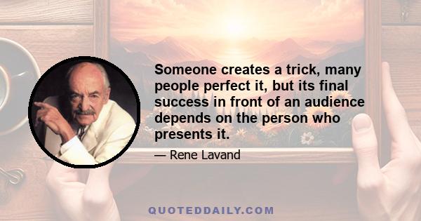 Someone creates a trick, many people perfect it, but its final success in front of an audience depends on the person who presents it.