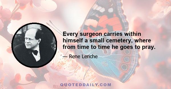 Every surgeon carries within himself a small cemetery, where from time to time he goes to pray.