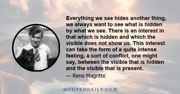 Everything we see hides another thing, we always want to see what is hidden by what we see. There is an interest in that which is hidden and which the visible does not show us. This interest can take the form of a quite 