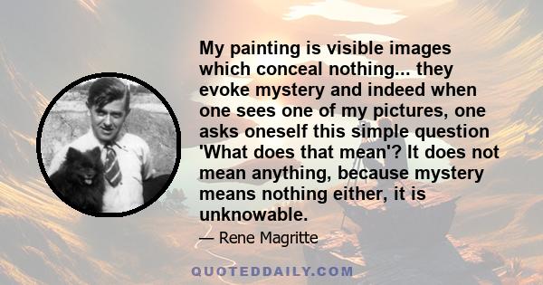 My painting is visible images which conceal nothing... they evoke mystery and indeed when one sees one of my pictures, one asks oneself this simple question 'What does that mean'? It does not mean anything, because