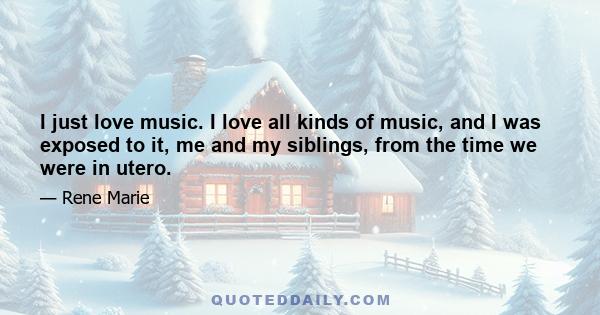 I just love music. I love all kinds of music, and I was exposed to it, me and my siblings, from the time we were in utero.