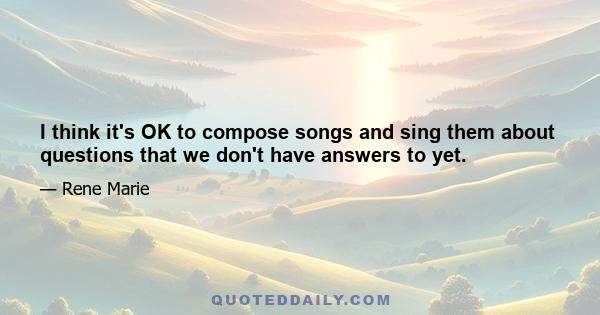 I think it's OK to compose songs and sing them about questions that we don't have answers to yet.