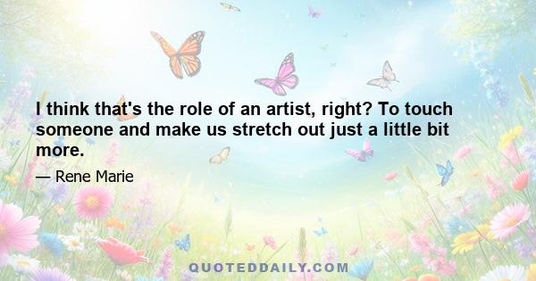 I think that's the role of an artist, right? To touch someone and make us stretch out just a little bit more.