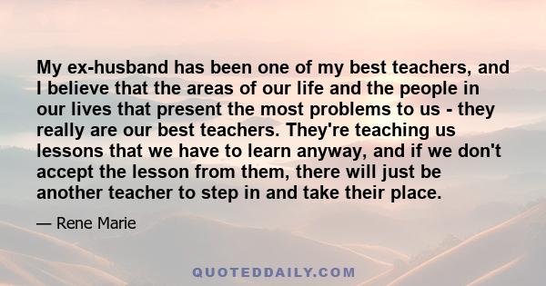 My ex-husband has been one of my best teachers, and I believe that the areas of our life and the people in our lives that present the most problems to us - they really are our best teachers. They're teaching us lessons