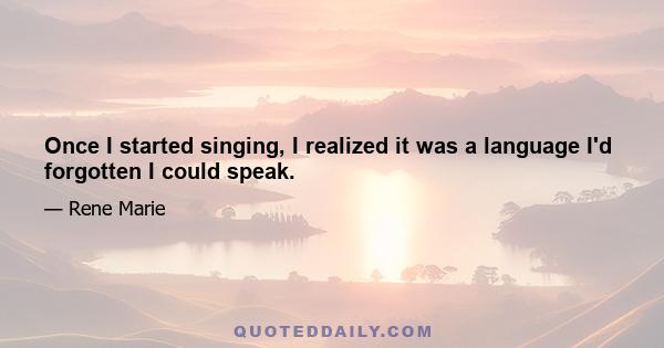 Once I started singing, I realized it was a language I'd forgotten I could speak.