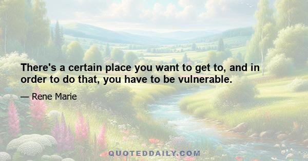 There's a certain place you want to get to, and in order to do that, you have to be vulnerable.