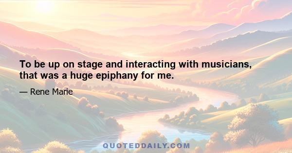 To be up on stage and interacting with musicians, that was a huge epiphany for me.