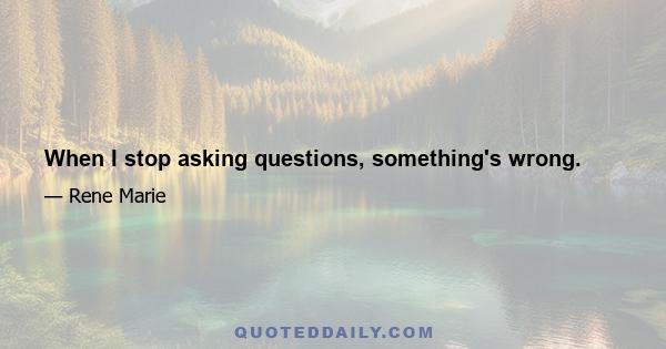 When I stop asking questions, something's wrong.