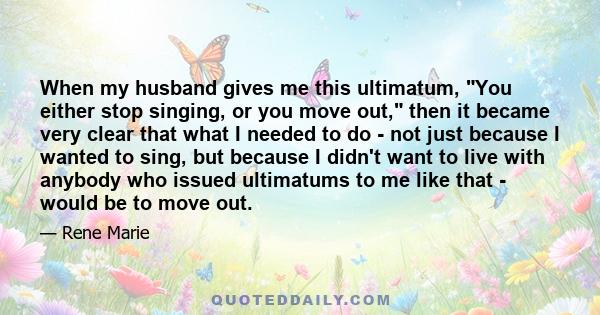 When my husband gives me this ultimatum, You either stop singing, or you move out, then it became very clear that what I needed to do - not just because I wanted to sing, but because I didn't want to live with anybody