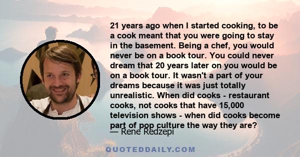 21 years ago when I started cooking, to be a cook meant that you were going to stay in the basement. Being a chef, you would never be on a book tour. You could never dream that 20 years later on you would be on a book