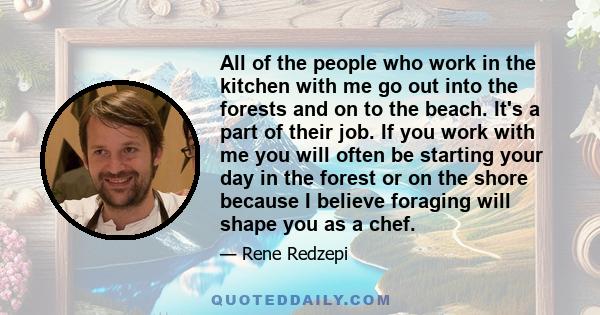 All of the people who work in the kitchen with me go out into the forests and on to the beach. It's a part of their job. If you work with me you will often be starting your day in the forest or on the shore because I