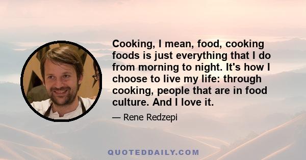 Cooking, I mean, food, cooking foods is just everything that I do from morning to night. It's how I choose to live my life: through cooking, people that are in food culture. And I love it.