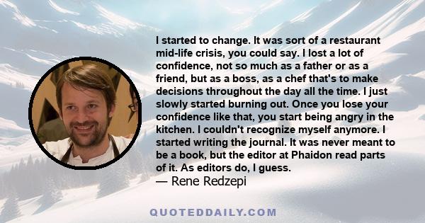 I started to change. It was sort of a restaurant mid-life crisis, you could say. I lost a lot of confidence, not so much as a father or as a friend, but as a boss, as a chef that's to make decisions throughout the day