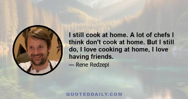 I still cook at home. A lot of chefs I think don't cook at home. But I still do, I love cooking at home, I love having friends.