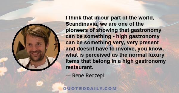 I think that in our part of the world, Scandinavia, we are one of the pioneers of showing that gastronomy can be something - high gastronomy can be something very, very present and doesnt have to involve, you know, what 