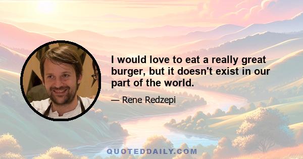 I would love to eat a really great burger, but it doesn't exist in our part of the world.