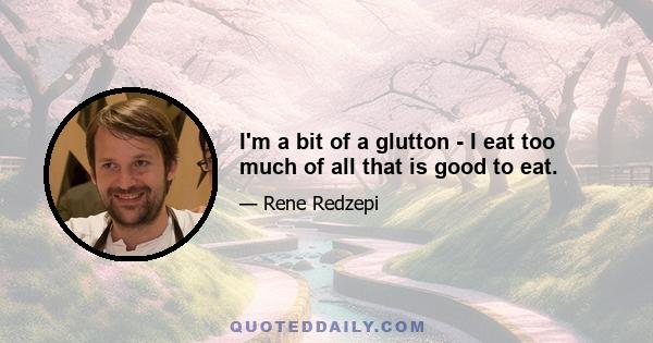 I'm a bit of a glutton - I eat too much of all that is good to eat.