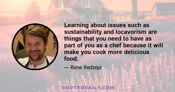 Learning about issues such as sustainability and locavorism are things that you need to have as part of you as a chef because it will make you cook more delicious food.