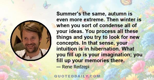 Summer's the same, autumn is even more extreme. Then winter is when you sort of condense all of your ideas. You process all these things and you try to look for new concepts. In that sense, your intuition is in