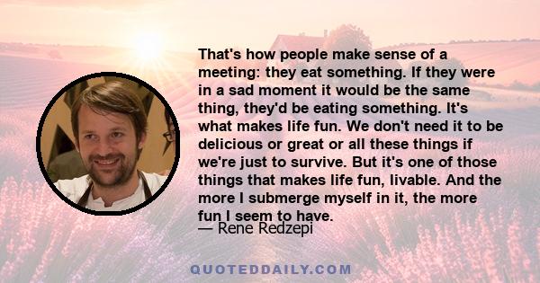 That's how people make sense of a meeting: they eat something. If they were in a sad moment it would be the same thing, they'd be eating something. It's what makes life fun. We don't need it to be delicious or great or