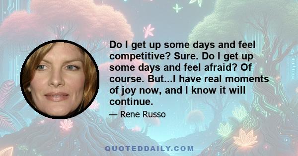 Do I get up some days and feel competitive? Sure. Do I get up some days and feel afraid? Of course. But...I have real moments of joy now, and I know it will continue.