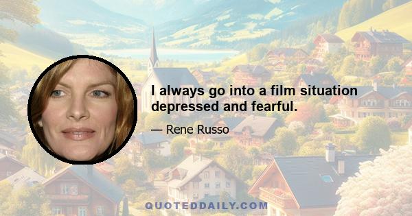 I always go into a film situation depressed and fearful.