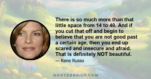 There is so much more than that little space from 14 to 40. And if you cut that off and begin to believe that you are not good past a certain age, then you end up scared and insecure and afraid. That is definitely NOT